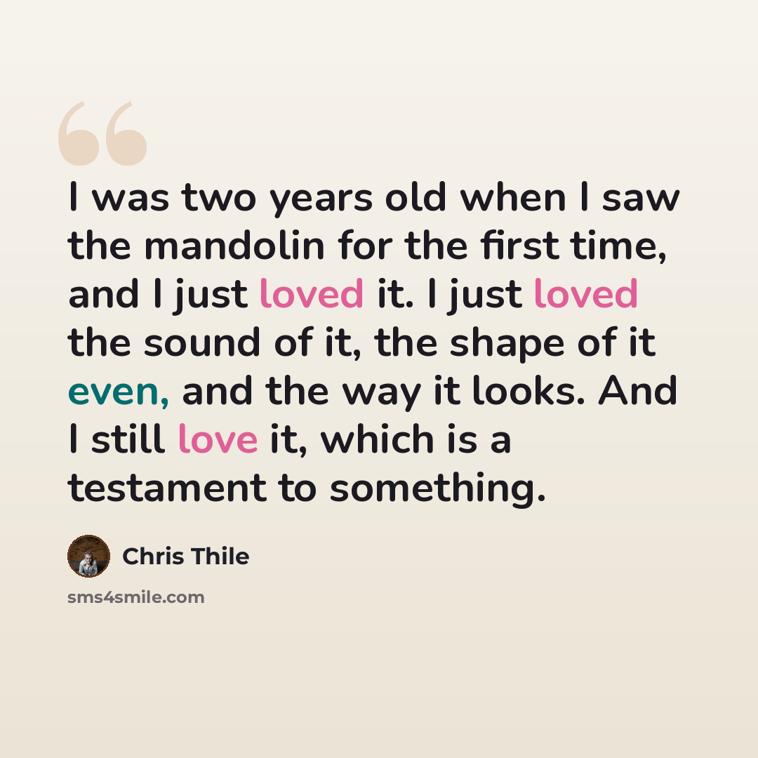 “I was two years old when I saw the mandolin for the first time, and I just loved it. I just loved the sound of it, the shape of it even, and the way it looks. And I still love it, which is a testament to something.” quote by Chris Thile