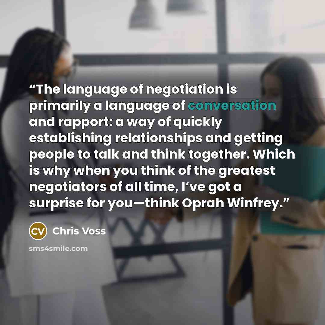 “The language of negotiation is primarily a language of conversation and rapport: a way of quickly establishing relationships and getting people to talk and think together. Which is why when you think of the greatest negotiators of all time, I’ve got a surprise for you—think Oprah Winfrey.” quote by Chris Voss
