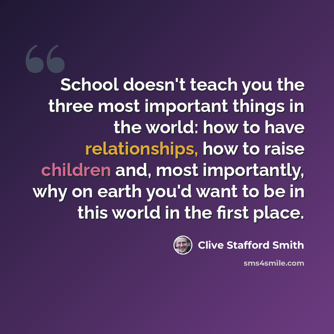 “School doesn't teach you the three most important things in the world: how to have relationships, how to raise children and, most importantly, why on earth you'd want to be in this world in the first place.” quote by Clive Stafford Smith