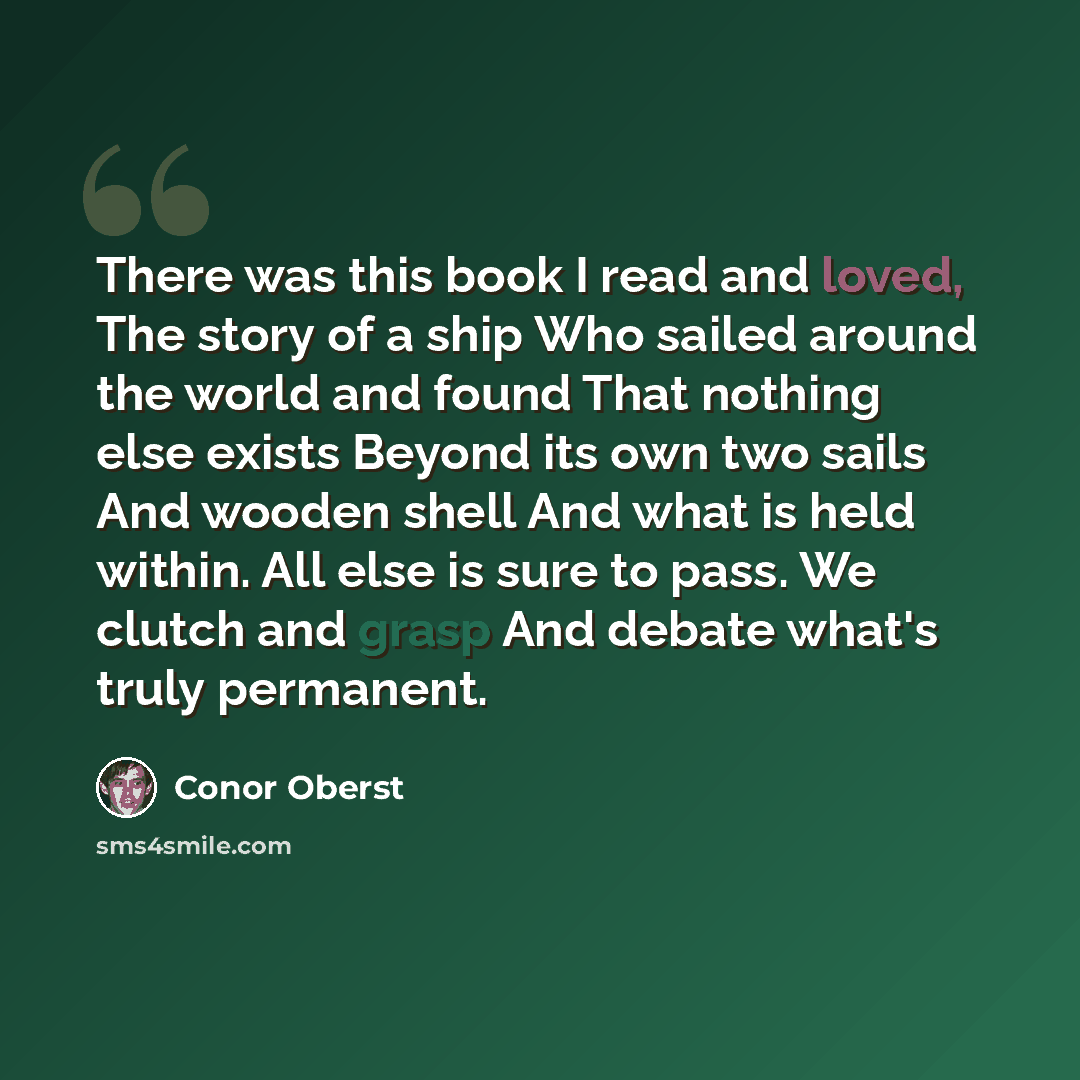 “There was this book I read and loved, The story of a ship Who sailed around the world and found That nothing else exists Beyond its own two sails And wooden shell And what is held within. All else is sure to pass. We clutch and grasp And debate what's truly permanent.” quote by Conor Oberst