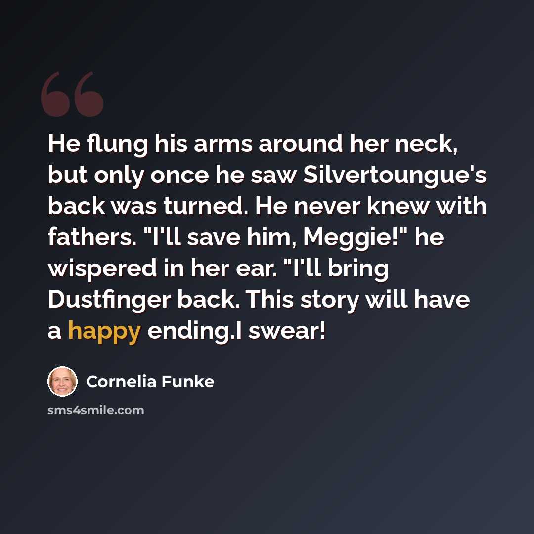 “He flung his arms around her neck, but only once he saw Silvertoungue's back was turned. He never knew with fathers. "I'll save him, Meggie!" he wispered in her ear. "I'll bring Dustfinger back. This story will have a happy ending.I swear!” quote by Cornelia Funke
