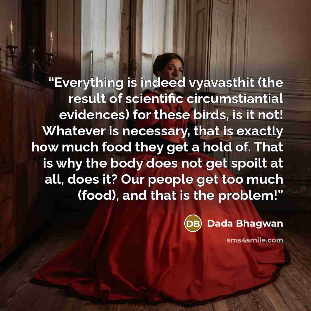 “Everything is indeed vyavasthit (the result of scientific circumstiantial evidences) for these birds, is it not! Whatever is necessary, that is exactly how much food they get a hold of. That is why the body does not get spoilt at all, does it? Our people get too much (food), and that is the problem!” quote by Dada Bhagwan