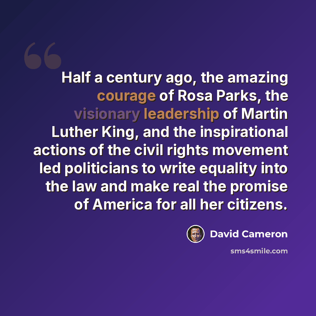 “Half a century ago, the amazing courage of Rosa Parks, the visionary leadership of Martin Luther King, and the inspirational actions of the civil rights movement led politicians to write equality into the law and make real the promise of America for all her citizens.” quote by David Cameron