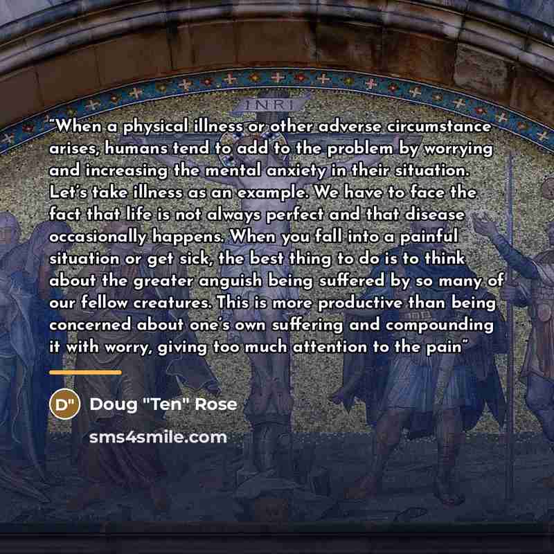 “When a physical illness or other adverse circumstance arises, humans tend to add to the problem by worrying and increasing the mental anxiety in their situation. Let’s take illness as an example. We have to face the fact that life is not always perfect and that disease occasionally happens. When…” quote by Doug "Ten" Rose