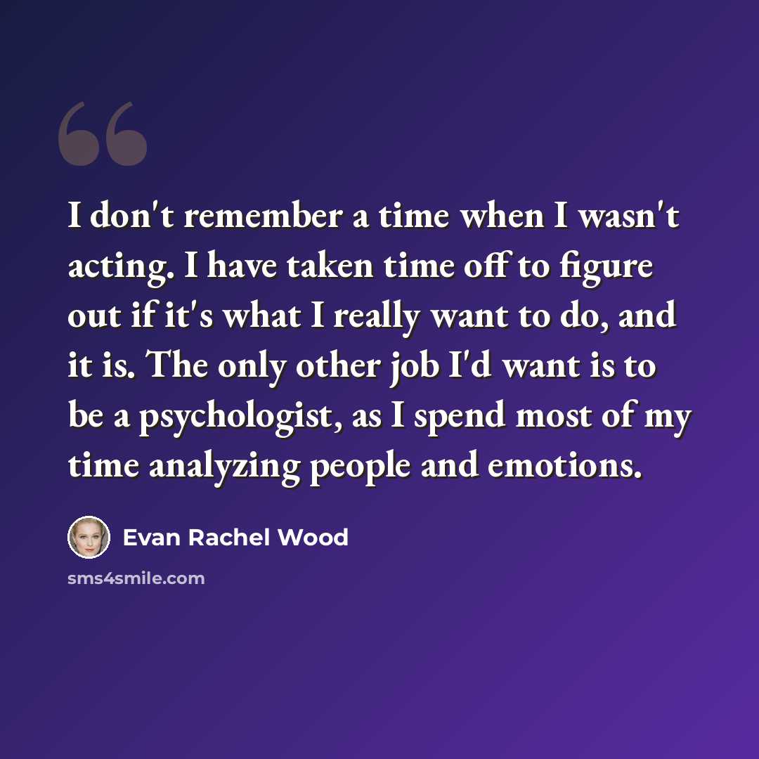 “I don't remember a time when I wasn't acting. I have taken time off to figure out if it's what I really want to do, and it is. The only other job I'd want is to be a psychologist, as I spend most of my time analyzing people and emotions.” quote by Evan Rachel Wood