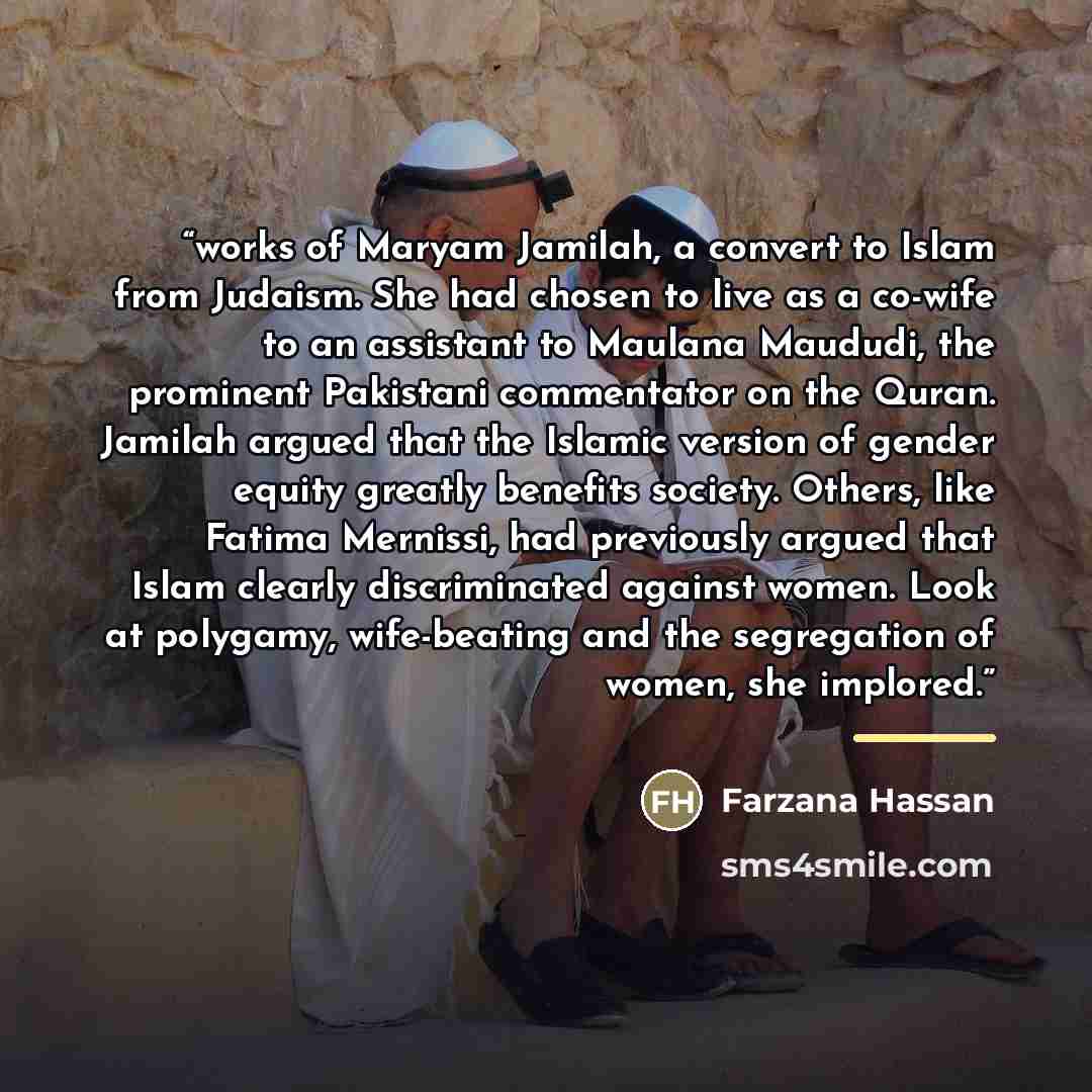 “works of Maryam Jamilah, a convert to Islam from Judaism. She had chosen to live as a co-wife to an assistant to Maulana Maududi, the prominent Pakistani commentator on the Quran. Jamilah argued that the Islamic version of gender equity greatly benefits society. Others, like Fatima Mernissi, had…” quote by Farzana Hassan