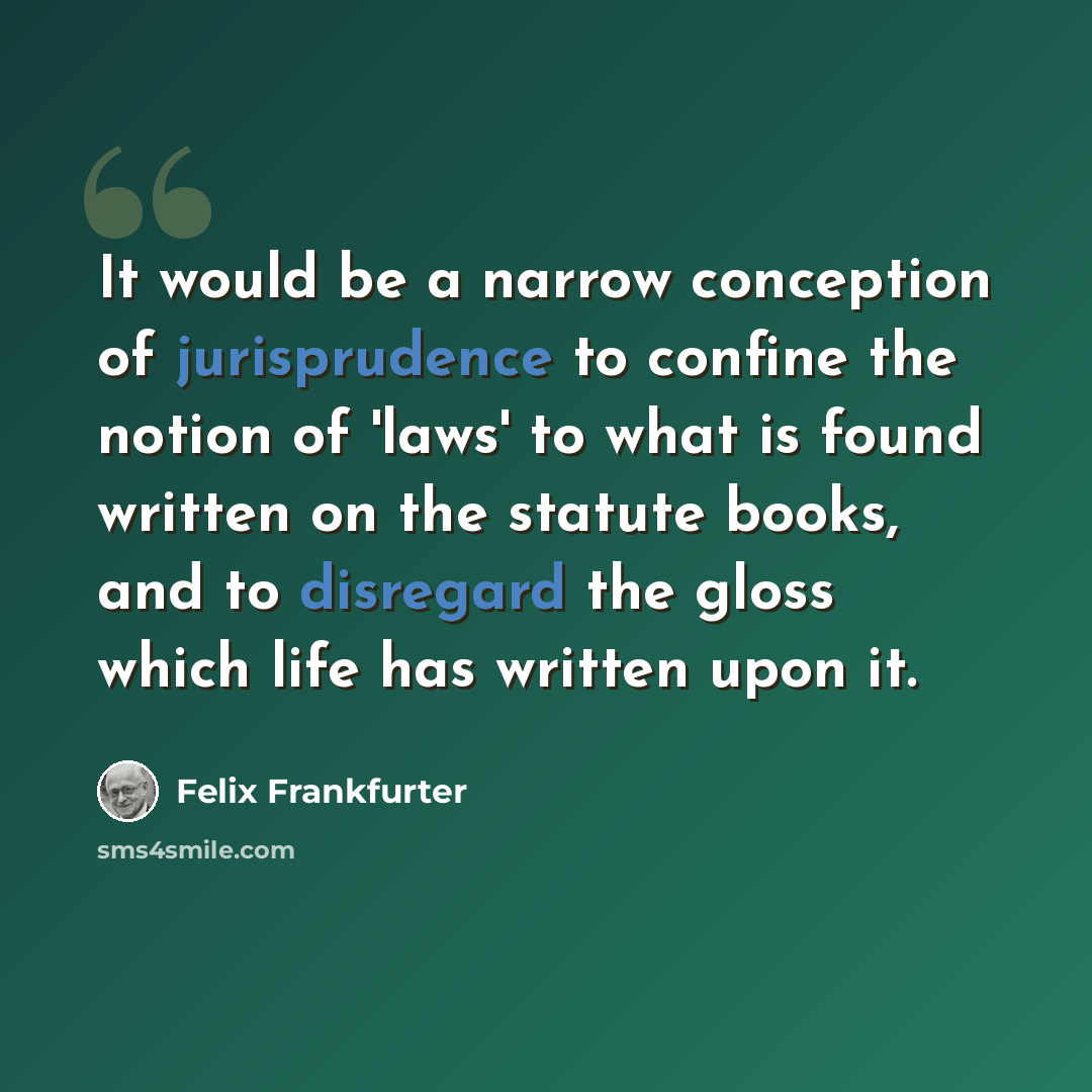 “It would be a narrow conception of jurisprudence to confine the notion of 'laws' to what is found written on the statute books, and to disregard the gloss which life has written upon it.” quote by Felix Frankfurter