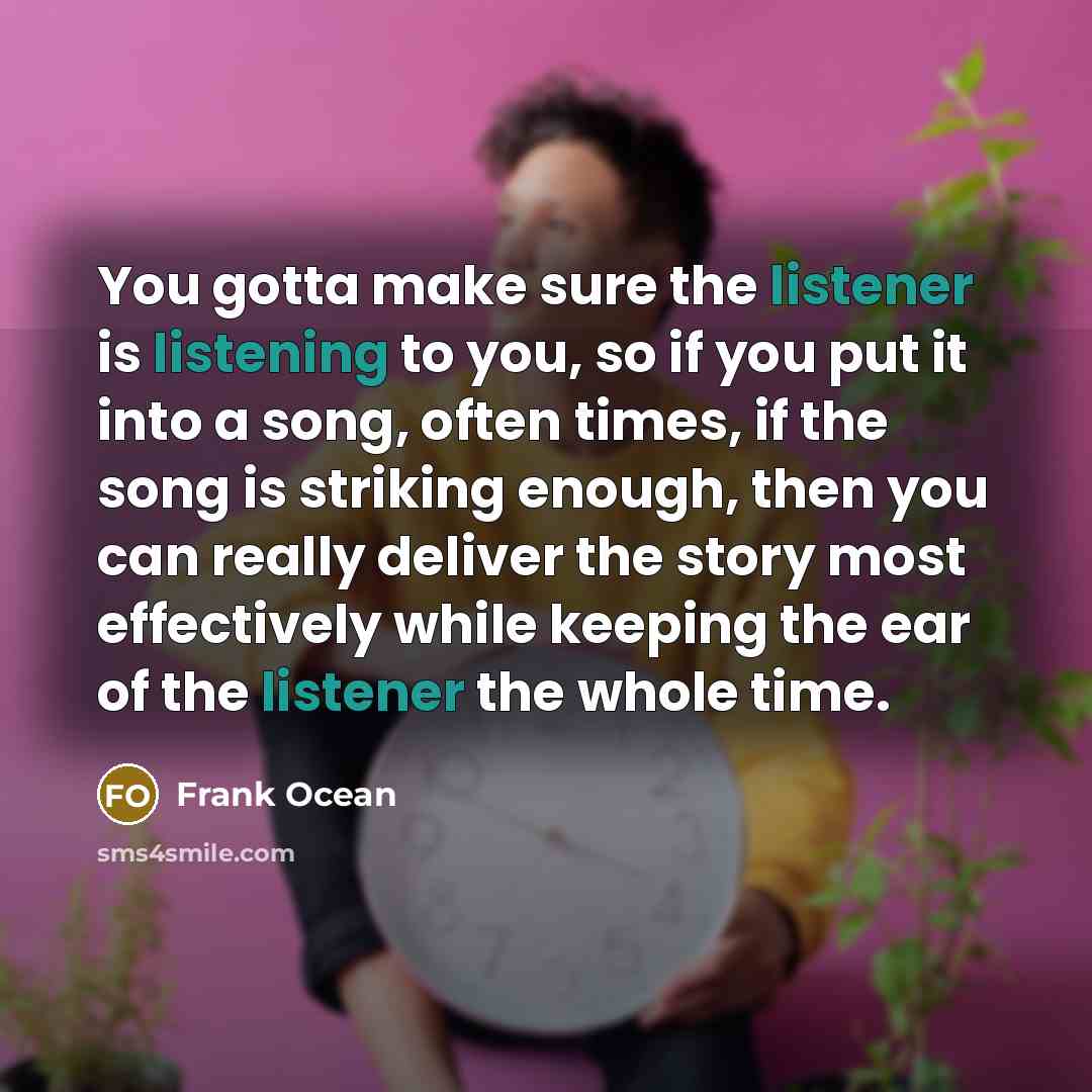 “You gotta make sure the listener is listening to you, so if you put it into a song, often times, if the song is striking enough, then you can really deliver the story most effectively while keeping the ear of the listener the whole time.” quote by Frank Ocean