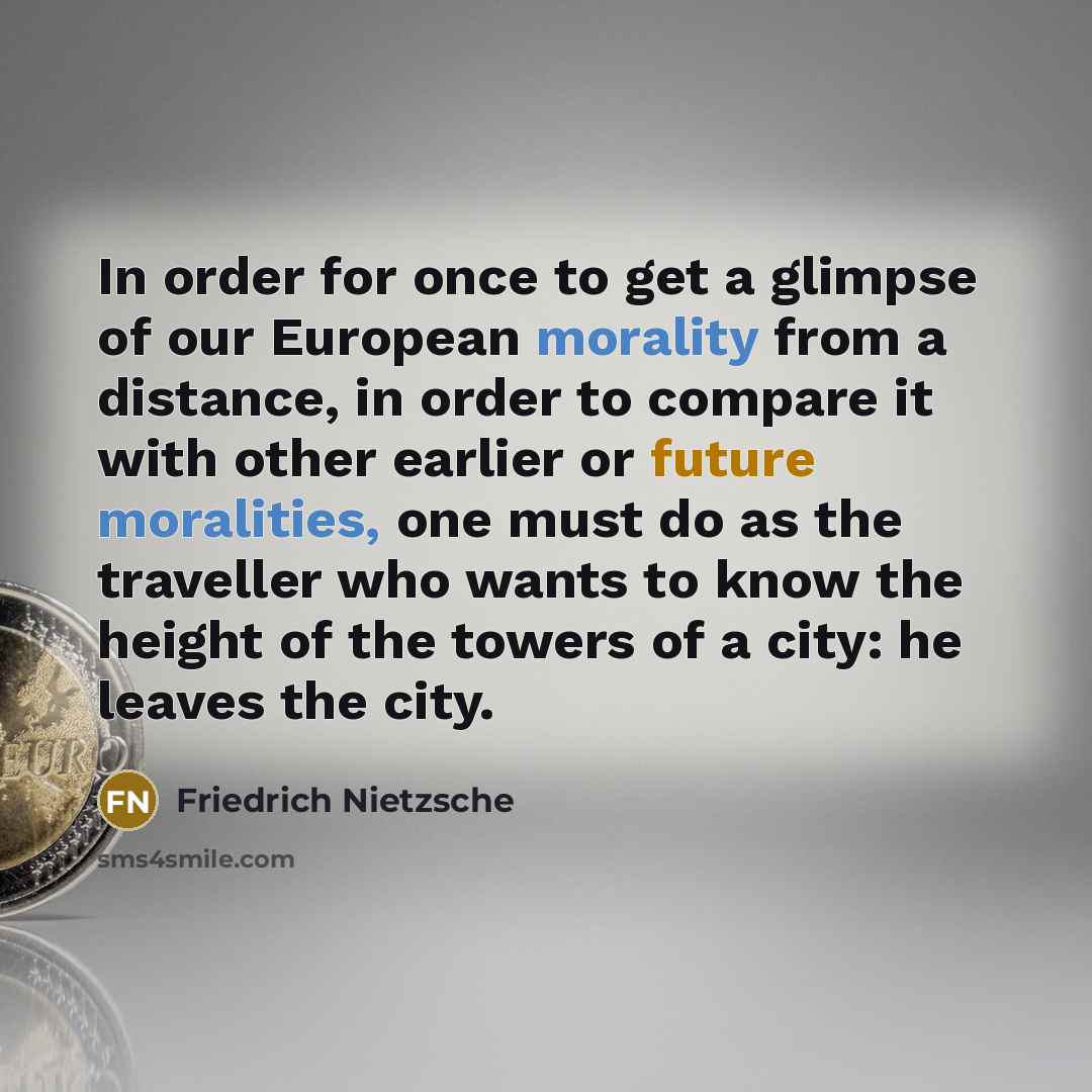 “In order for once to get a glimpse of our European morality from a distance, in order to compare it with other earlier or future moralities, one must do as the traveller who wants to know the height of the towers of a city: he leaves the city.” quote by Friedrich Nietzsche