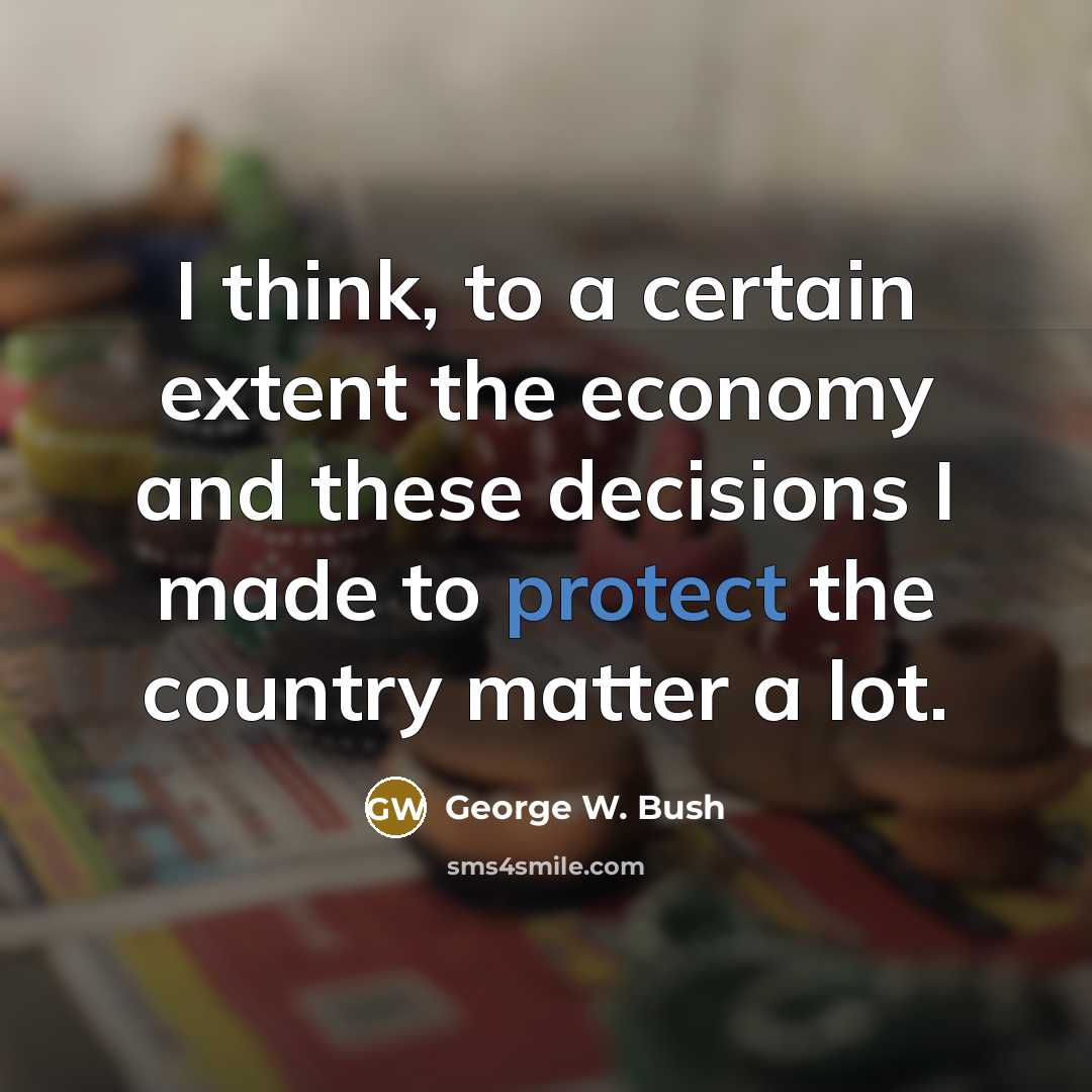 “I think, to a certain extent the economy and these decisions I made to protect the country matter a lot.” quote by George W. Bush
