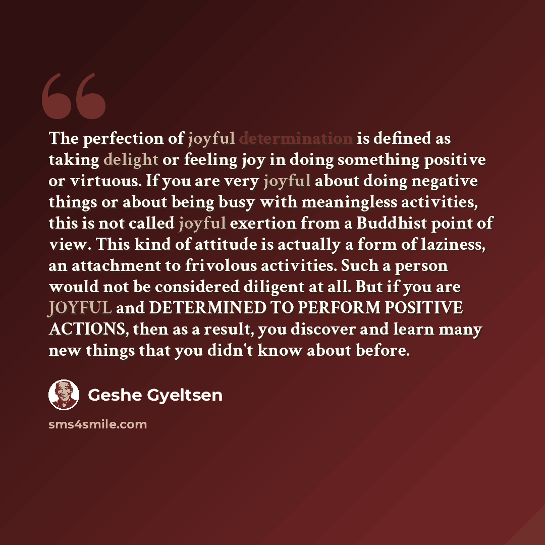 “The perfection of joyful determination is defined as taking delight or feeling joy in doing something positive or virtuous. If you are very joyful about doing negative things or about being busy with meaningless activities, this is not called joyful exertion from a Buddhist point of view. This…” quote by Geshe Gyeltsen