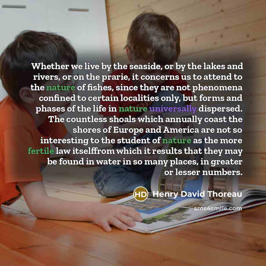 “Whether we live by the seaside, or by the lakes and rivers, or on the prarie, it concerns us to attend to the nature of fishes, since they are not phenomena confined to certain localities only, but forms and phases of the life in nature universally dispersed. The countless shoals which annually…” quote by Henry David Thoreau