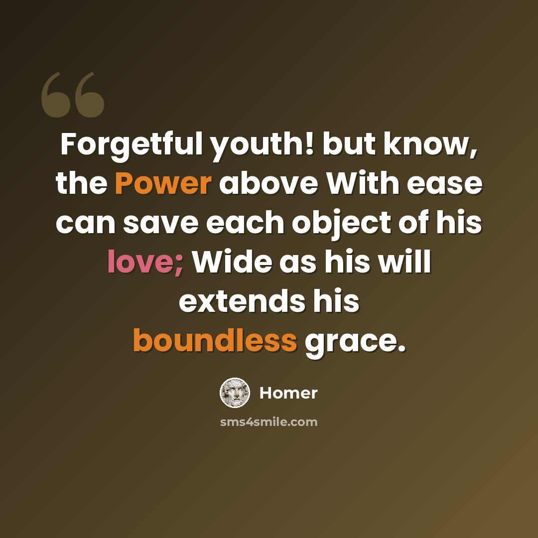 “Forgetful youth! but know, the Power above With ease can save each object of his love; Wide as his will extends his boundless grace.” quote by Homer
