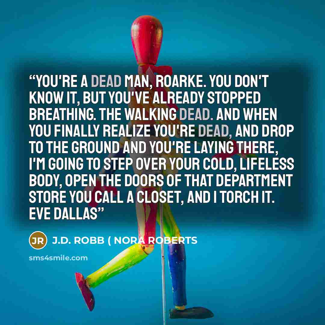 “You're a dead man, Roarke. You don't know it, but you've already stopped breathing. The walking dead. And when you finally realize you're dead, and drop to the ground and you're laying there, I'm going to step over your cold, lifeless body, open the doors of that department store you call a…” quote by J.D. ROBB ( NORA ROBERTS