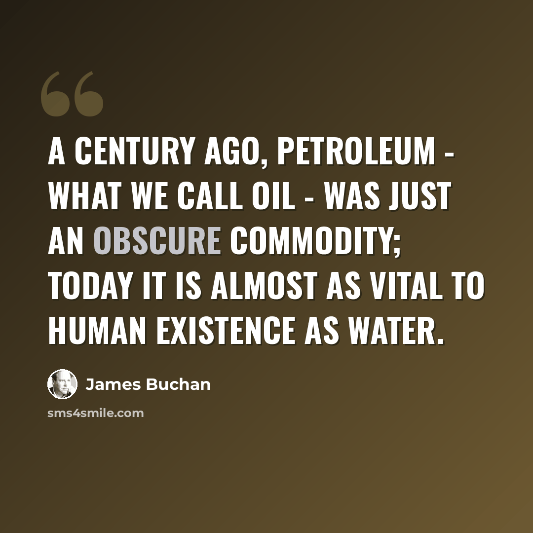 “A century ago, petroleum - what we call oil - was just an obscure commodity; today it is almost as vital to human existence as water.” quote by James Buchan