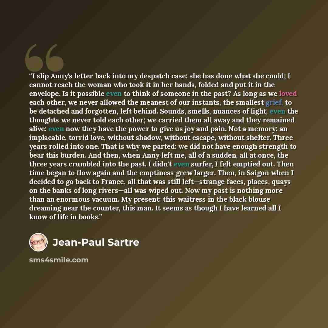 “I slip Anny's letter back into my despatch case: she has done what she could; I cannot reach the woman who took it in her hands, folded and put it in the envelope. Is it possible even to think of someone in the past? As long as we loved each other, we never allowed the meanest of our instants, the…” quote by Jean-Paul Sartre