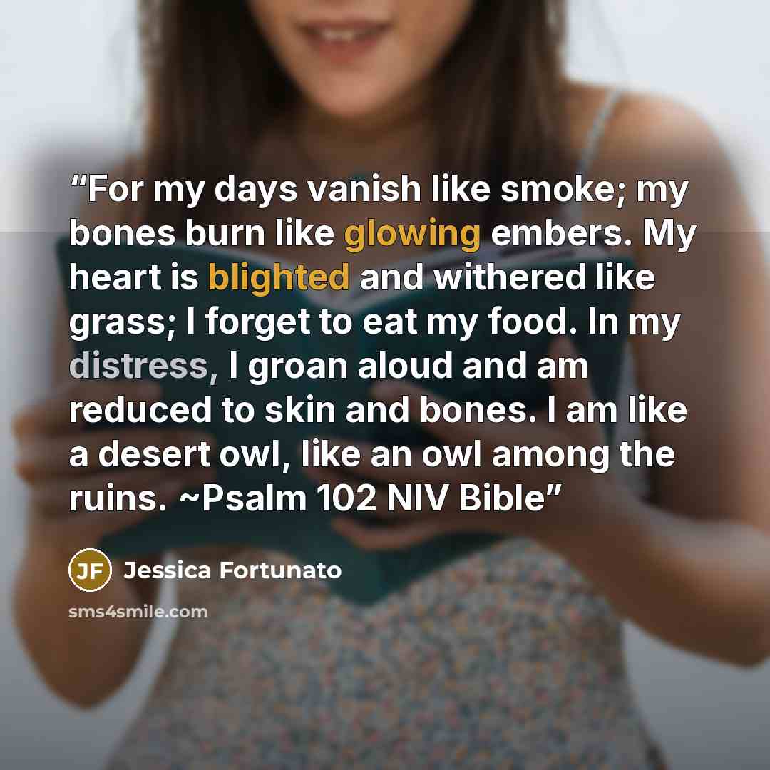 “For my days vanish like smoke; my bones burn like glowing embers. My heart is blighted and withered like grass; I forget to eat my food. In my distress, I groan aloud and am reduced to skin and bones. I am like a desert owl, like an owl among the ruins. ~Psalm 102 NIV Bible” quote by Jessica Fortunato