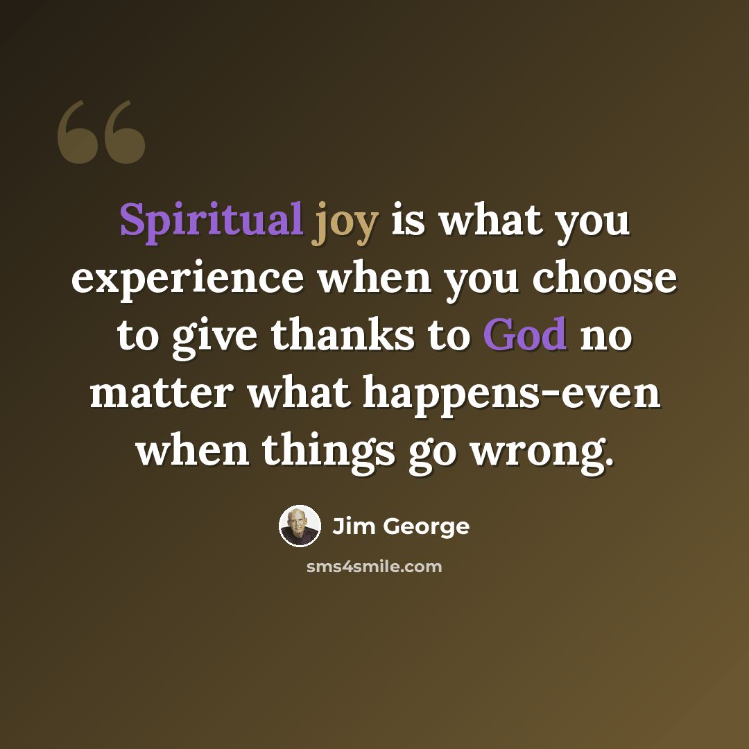 “Spiritual joy is what you experience when you choose to give thanks to God no matter what happens-even when things go wrong.” quote by Jim George