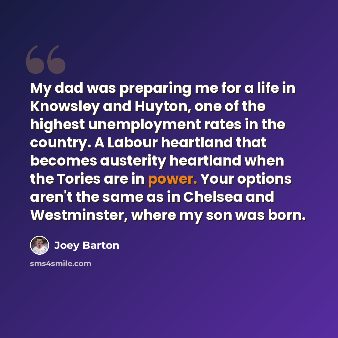 “My dad was preparing me for a life in Knowsley and Huyton, one of the highest unemployment rates in the country. A Labour heartland that becomes austerity heartland when the Tories are in power. Your options aren't the same as in Chelsea and Westminster, where my son was born.” quote by Joey Barton