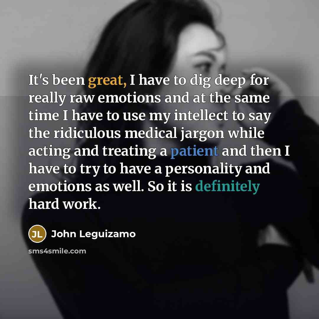 “It's been great, I have to dig deep for really raw emotions and at the same time I have to use my intellect to say the ridiculous medical jargon while acting and treating a patient and then I have to try to have a personality and emotions as well. So it is definitely hard work.” quote by John Leguizamo