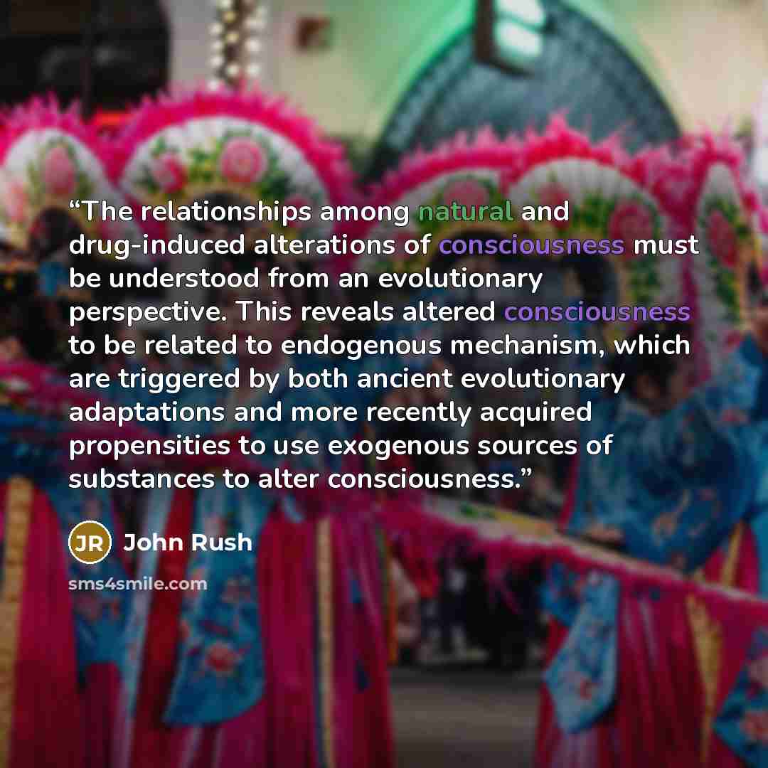“The relationships among natural and drug-induced alterations of consciousness must be understood from an evolutionary perspective. This reveals altered consciousness to be related to endogenous mechanism, which are triggered by both ancient evolutionary adaptations and more recently acquired…” quote by John Rush