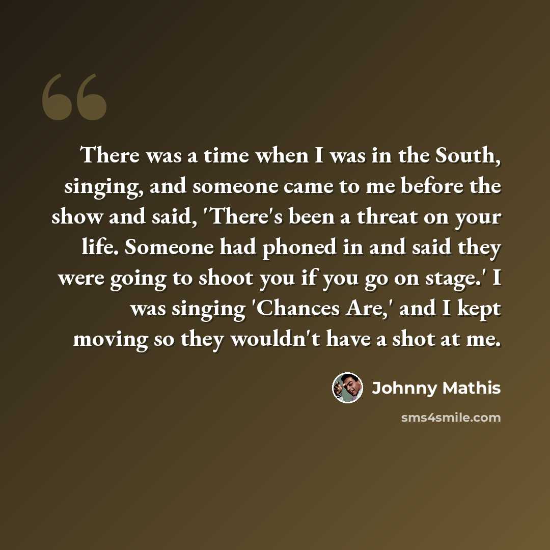 “There was a time when I was in the South, singing, and someone came to me before the show and said, 'There's been a threat on your life. Someone had phoned in and said they were going to shoot you if you go on stage.' I was singing 'Chances Are,' and I kept moving so they wouldn't have a shot at me.” quote by Johnny Mathis