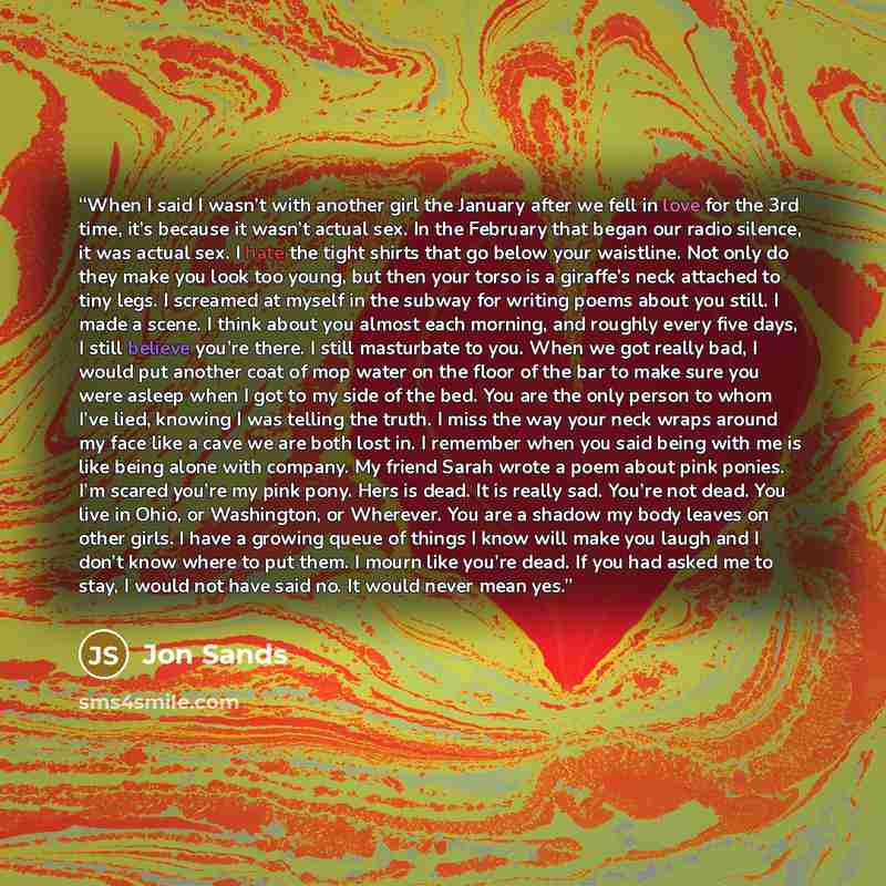 “When I said I wasn’t with another girl the January after we fell in love for the 3rd time, it’s because it wasn’t actual sex. In the February that began our radio silence, it was actual sex. I hate the tight shirts that go below your waistline. Not only do they make you look too young, but then…” quote by Jon Sands