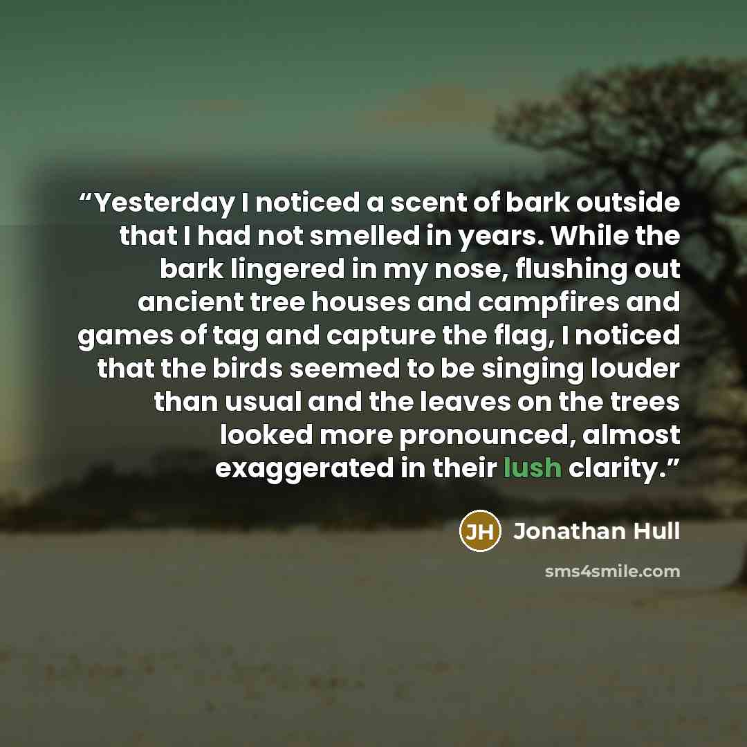“Yesterday I noticed a scent of bark outside that I had not smelled in years. While the bark lingered in my nose, flushing out ancient tree houses and campfires and games of tag and capture the flag, I noticed that the birds seemed to be singing louder than usual and the leaves on the trees looked…” quote by Jonathan Hull