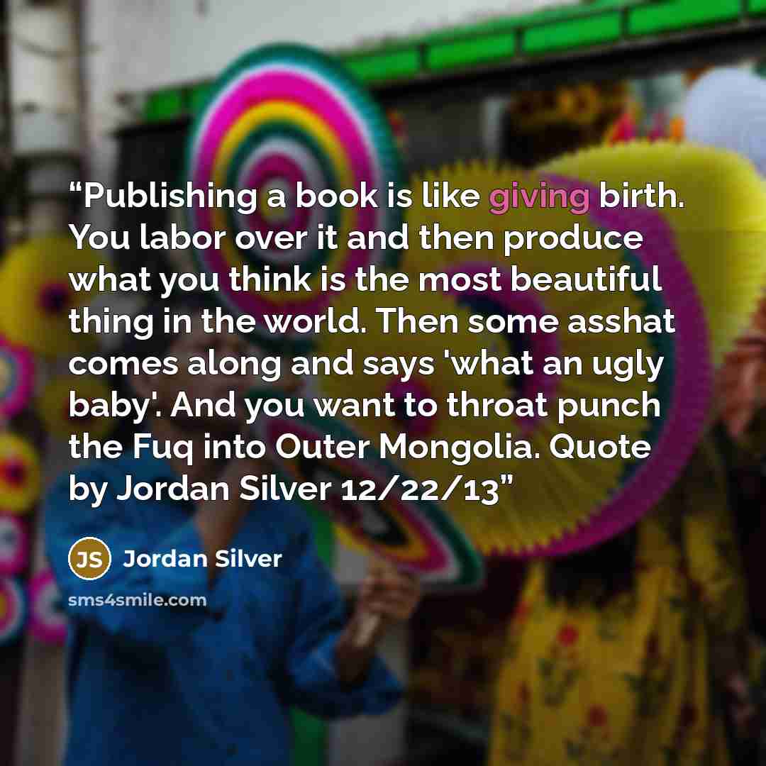“Publishing a book is like giving birth. You labor over it and then produce what you think is the most beautiful thing in the world. Then some asshat comes along and says 'what an ugly baby'. And you want to throat punch the Fuq into Outer Mongolia. Quote by Jordan Silver 12/22/13” quote by Jordan Silver