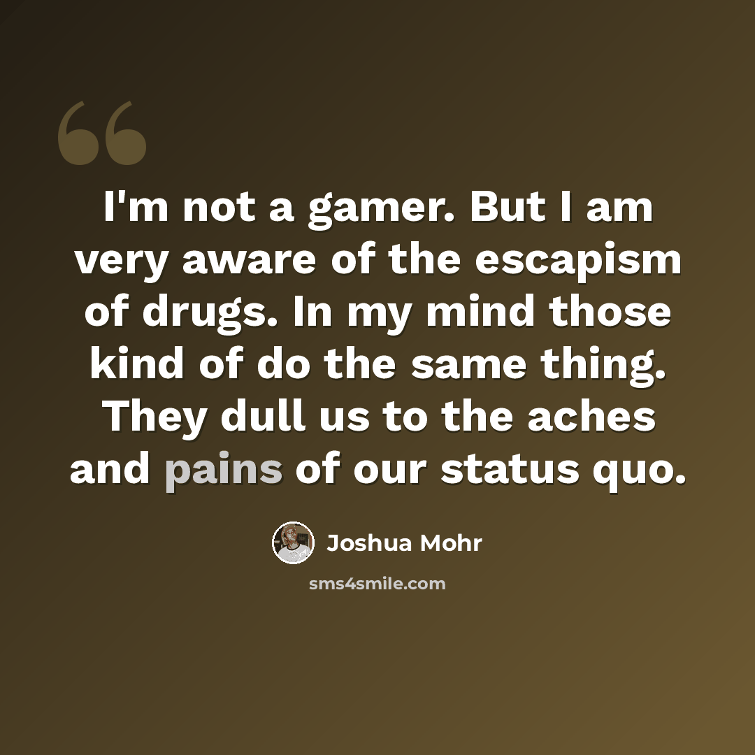 “I'm not a gamer. But I am very aware of the escapism of drugs. In my mind those kind of do the same thing. They dull us to the aches and pains of our status quo.” quote by Joshua Mohr