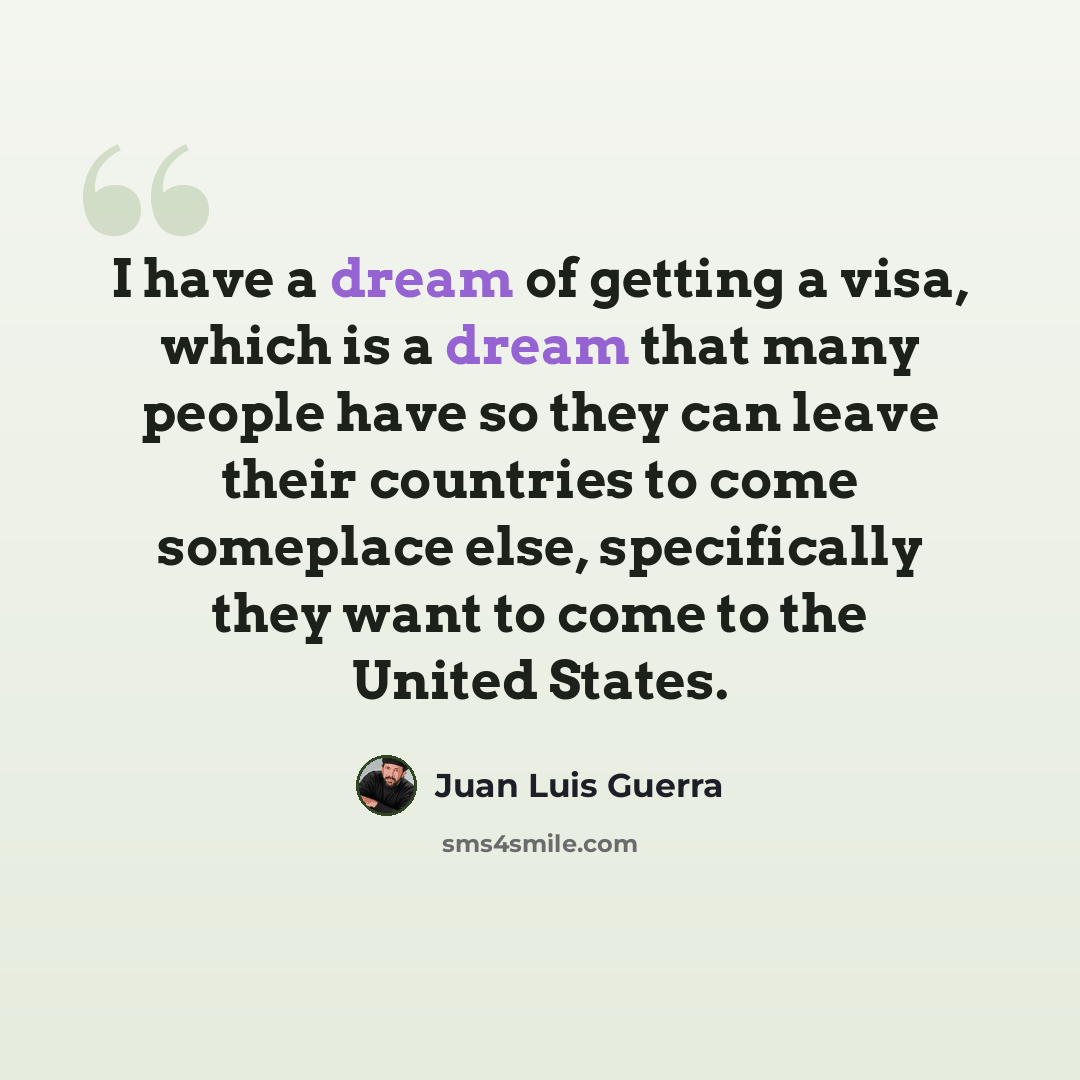 “I have a dream of getting a visa, which is a dream that many people have so they can leave their countries to come someplace else, specifically they want to come to the United States.” quote by Juan Luis Guerra