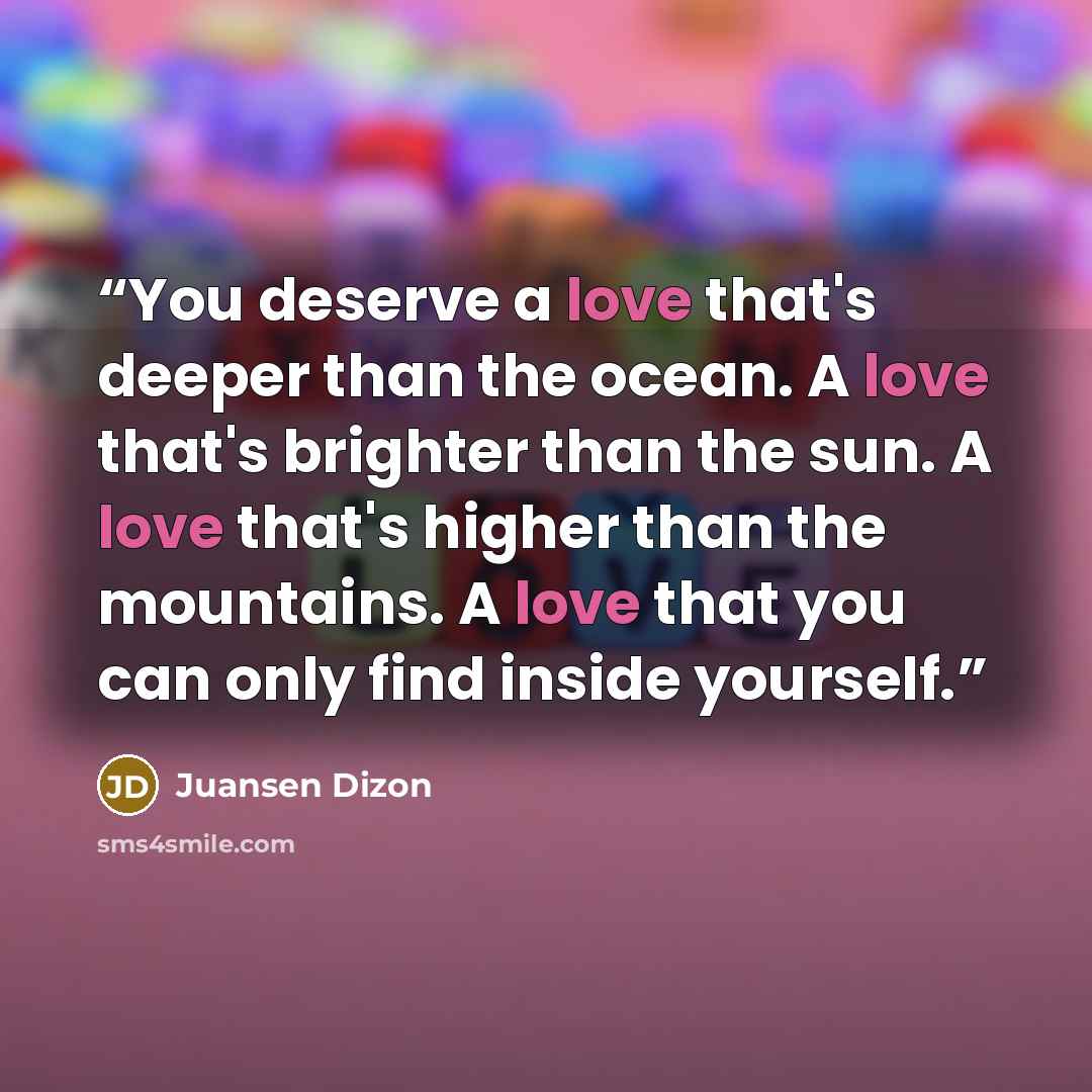 “You deserve a love that's deeper than the ocean. A love that's brighter than the sun. A love that's higher than the mountains. A love that you can only find inside yourself.” quote by Juansen Dizon