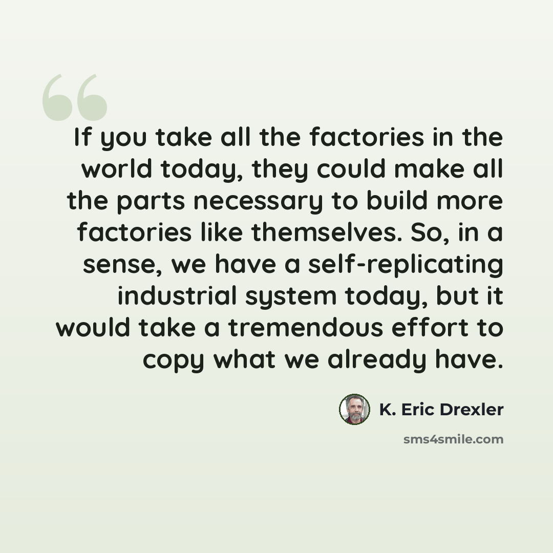 “If you take all the factories in the world today, they could make all the parts necessary to build more factories like themselves. So, in a sense, we have a self-replicating industrial system today, but it would take a tremendous effort to copy what we already have.” quote by K. Eric Drexler