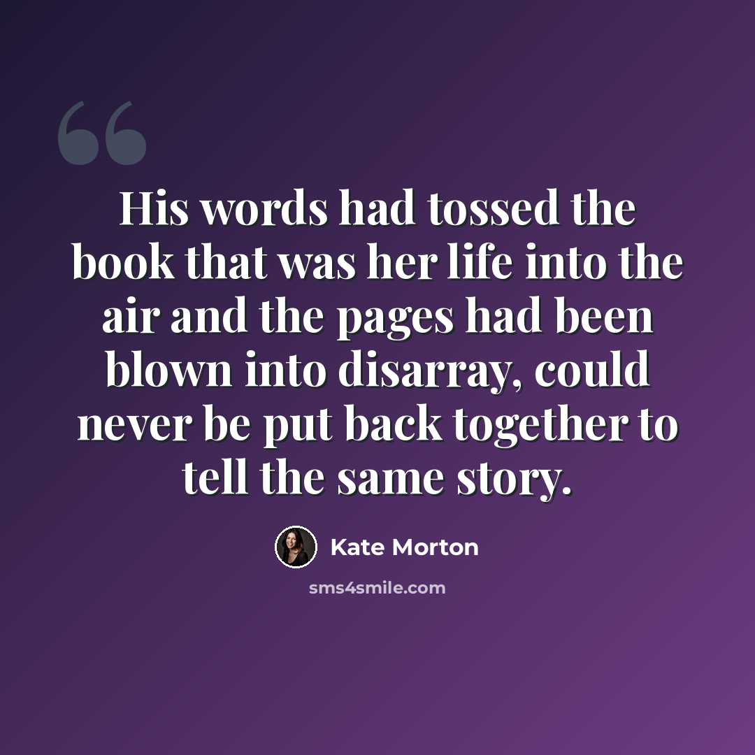 “His words had tossed the book that was her life into the air and the pages had been blown into disarray, could never be put back together to tell the same story.” quote by Kate Morton
