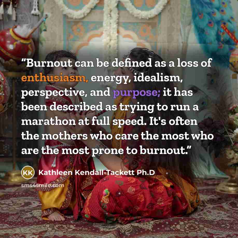 “Burnout can be defined as a loss of enthusiasm, energy, idealism, perspective, and purpose; it has been described as trying to run a marathon at full speed. It's often the mothers who care the most who are the most prone to burnout.” quote by Kathleen Kendall-Tackett Ph.D