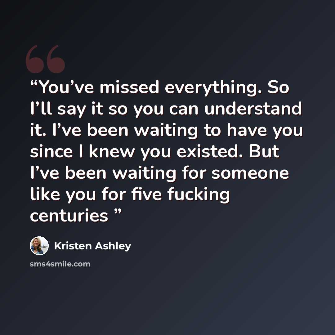 “You’ve missed everything. So I’ll say it so you can understand it. I’ve been waiting to have you since I knew you existed. But I’ve been waiting for someone like you for five fucking centuries” quote by Kristen Ashley