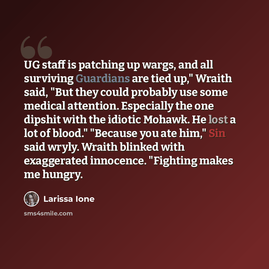 “UG staff is patching up wargs, and all surviving Guardians are tied up," Wraith said, "But they could probably use some medical attention. Especially the one dipshit with the idiotic Mohawk. He lost a lot of blood." "Because you ate him," Sin said wryly. Wraith blinked with exaggerated innocence…” quote by Larissa Ione