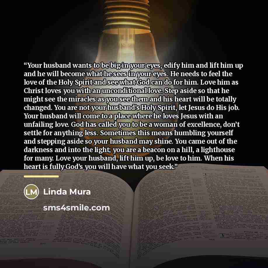 “Your husband wants to be big in your eyes, edify him and lift him up and he will become what he sees in your eyes. He needs to feel the love of the Holy Spirit and see what God can do for him. Love him as Christ loves you with an unconditional love. Step aside so that he might see the miracles as…” quote by Linda Mura