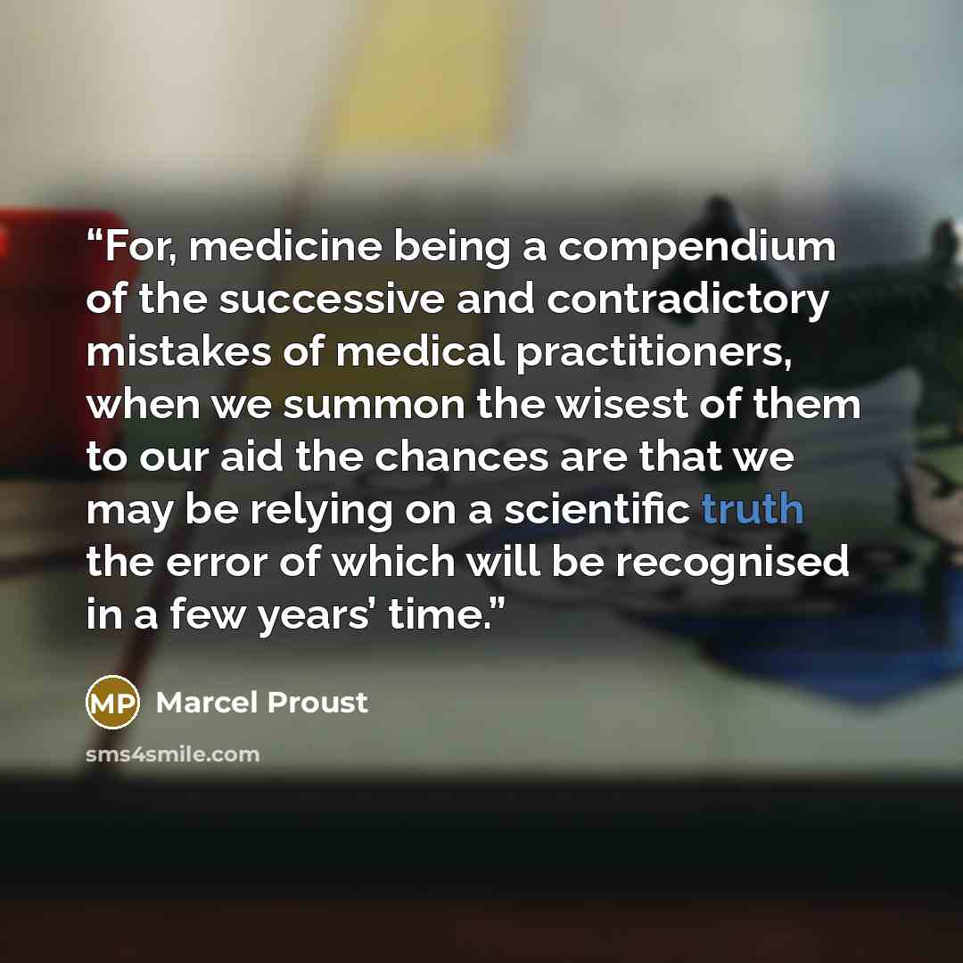 “For, medicine being a compendium of the successive and contradictory mistakes of medical practitioners, when we summon the wisest of them to our aid the chances are that we may be relying on a scientific truth the error of which will be recognised in a few years’ time.” quote by Marcel Proust