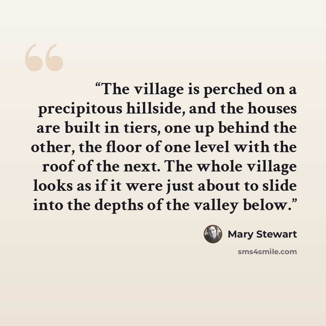 “The village is perched on a precipitous hillside, and the houses are built in tiers, one up behind the other, the floor of one level with the roof of the next. The whole village looks as if it were just about to slide into the depths of the valley below.” quote by Mary Stewart