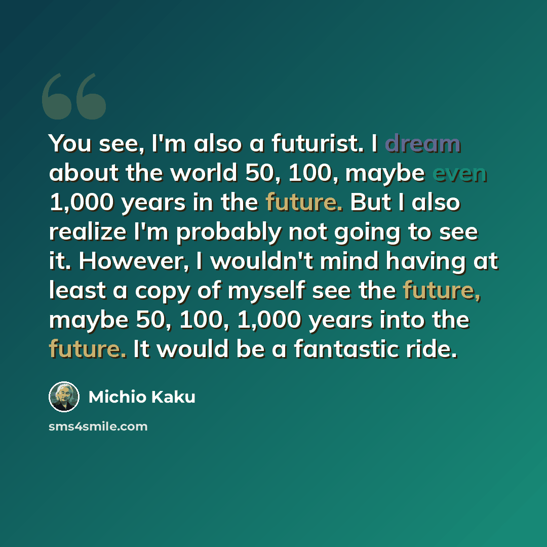 “You see, I'm also a futurist. I dream about the world 50, 100, maybe even 1,000 years in the future. But I also realize I'm probably not going to see it. However, I wouldn't mind having at least a copy of myself see the future, maybe 50, 100, 1,000 years into the future. It would be a fantastic…” quote by Michio Kaku