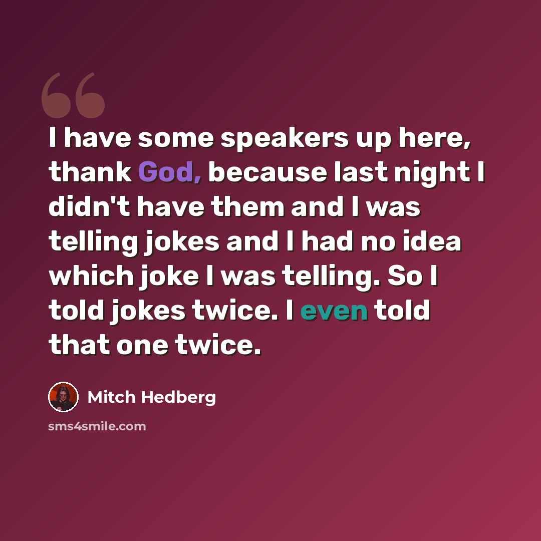 “I have some speakers up here, thank God, because last night I didn't have them and I was telling jokes and I had no idea which joke I was telling. So I told jokes twice. I even told that one twice.” quote by Mitch Hedberg