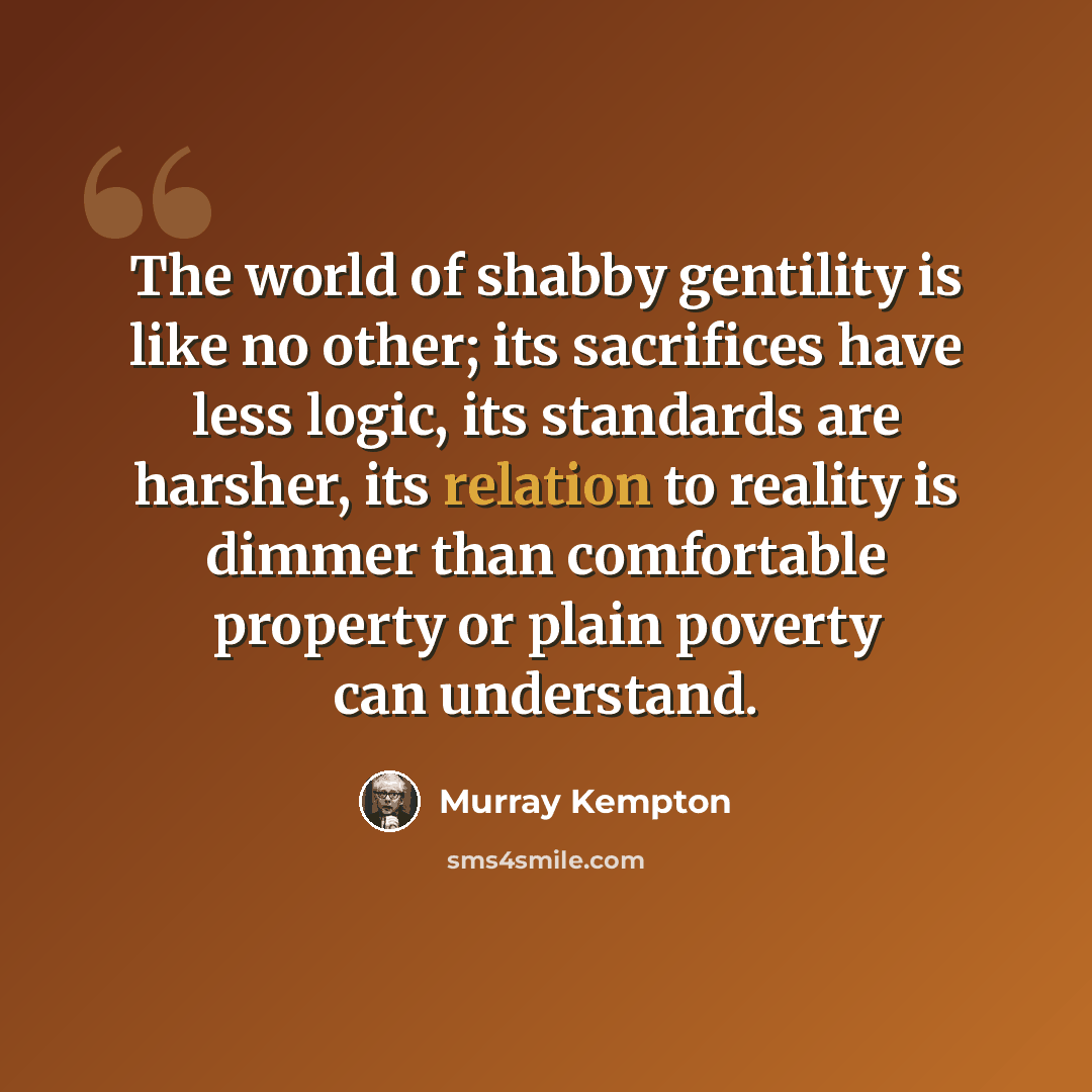 “The world of shabby gentility is like no other; its sacrifices have less logic, its standards are harsher, its relation to reality is dimmer than comfortable property or plain poverty can understand.” quote by Murray Kempton
