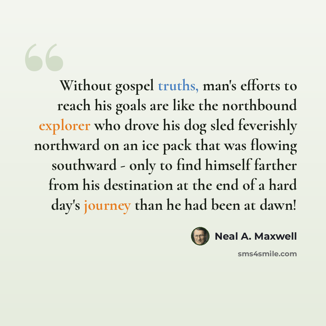 “Without gospel truths, man's efforts to reach his goals are like the northbound explorer who drove his dog sled feverishly northward on an ice pack that was flowing southward - only to find himself farther from his destination at the end of a hard day's journey than he had been at dawn!” quote by Neal A. Maxwell