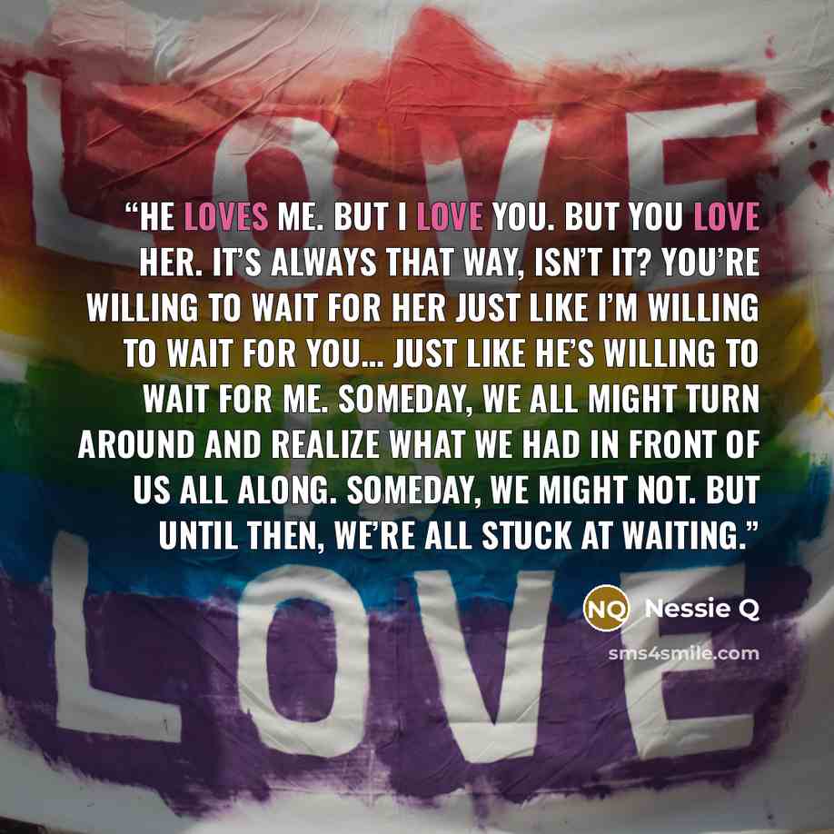 “He loves me. But I love you. But you love her. It’s always that way, isn’t it? You’re willing to wait for her just like I’m willing to wait for you… just like he’s willing to wait for me. Someday, we all might turn around and realize what we had in front of us all along. Someday, we might not. But…” quote by Nessie Q