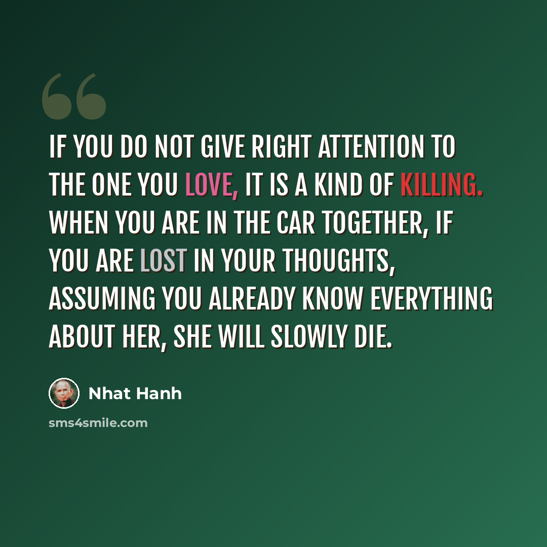 “If you do not give right attention to the one you love, it is a kind of killing. When you are in the car together, if you are lost in your thoughts, assuming you already know everything about her, she will slowly die.” quote by Nhat Hanh