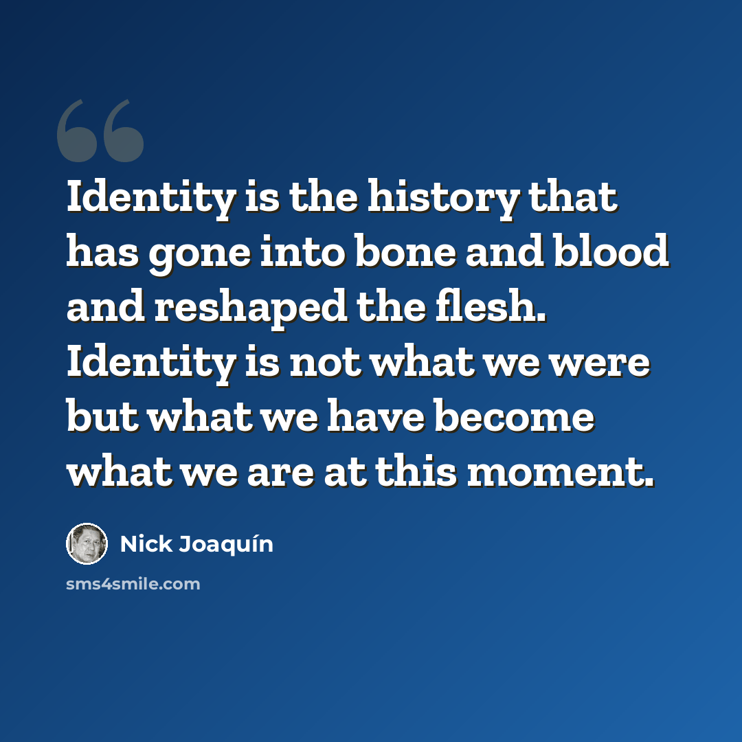 “Identity is the history that has gone into bone and blood and reshaped the flesh. Identity is not what we were but what we have become what we are at this moment.” quote by Nick Joaquín