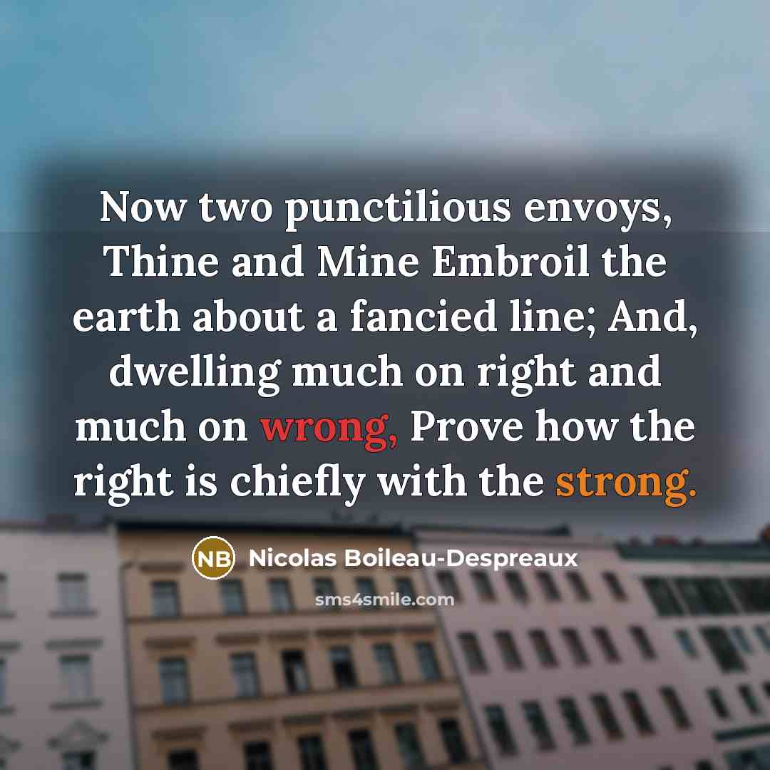 “Now two punctilious envoys, Thine and Mine Embroil the earth about a fancied line; And, dwelling much on right and much on wrong, Prove how the right is chiefly with the strong.” quote by Nicolas Boileau-Despreaux