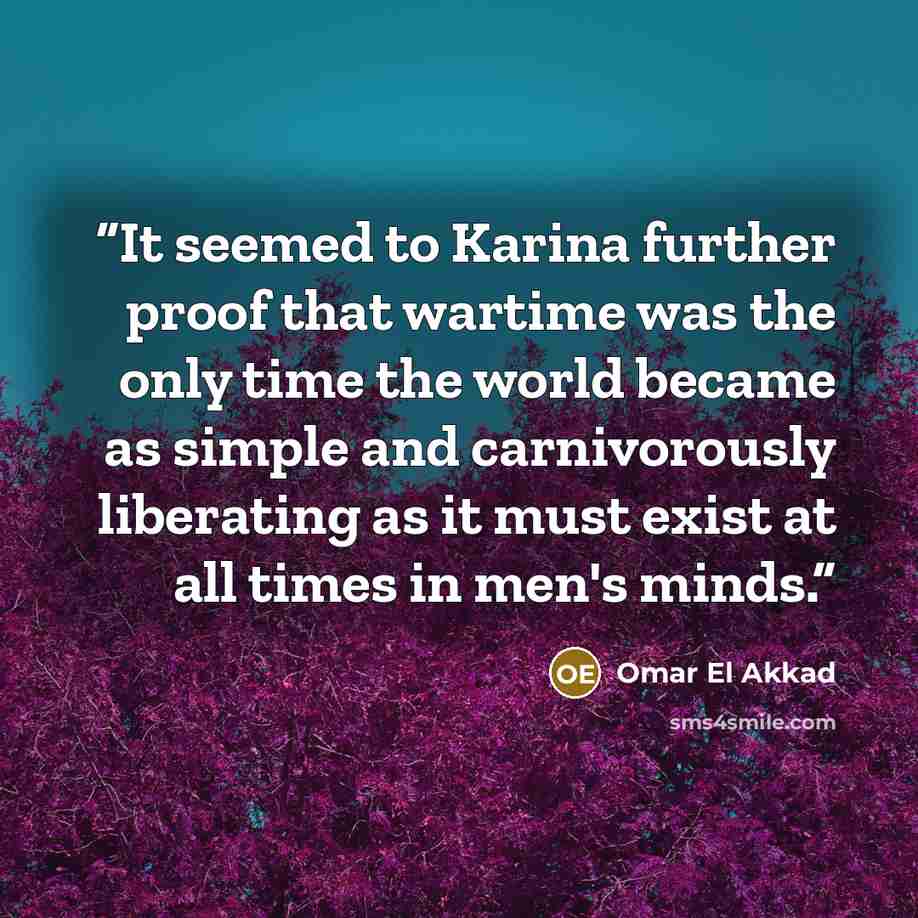 “It seemed to Karina further proof that wartime was the only time the world became as simple and carnivorously liberating as it must exist at all times in men's minds.” quote by Omar El Akkad