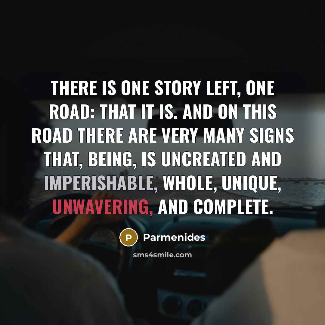 “There is one story left, one road: that it is. And on this road there are very many signs that, being, is uncreated and imperishable, whole, unique, unwavering, and complete.” quote by Parmenides